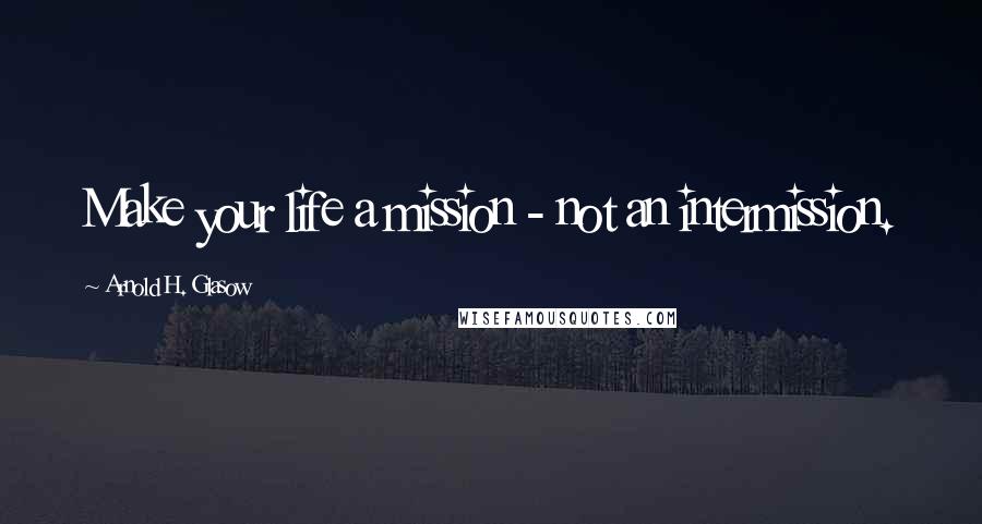 Arnold H. Glasow Quotes: Make your life a mission - not an intermission.