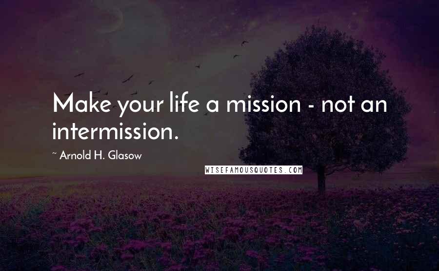 Arnold H. Glasow Quotes: Make your life a mission - not an intermission.