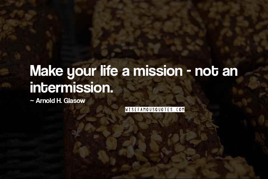 Arnold H. Glasow Quotes: Make your life a mission - not an intermission.