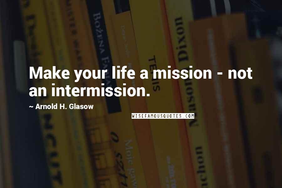 Arnold H. Glasow Quotes: Make your life a mission - not an intermission.