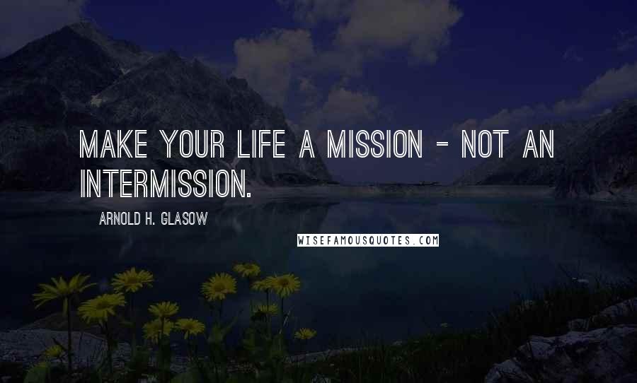 Arnold H. Glasow Quotes: Make your life a mission - not an intermission.