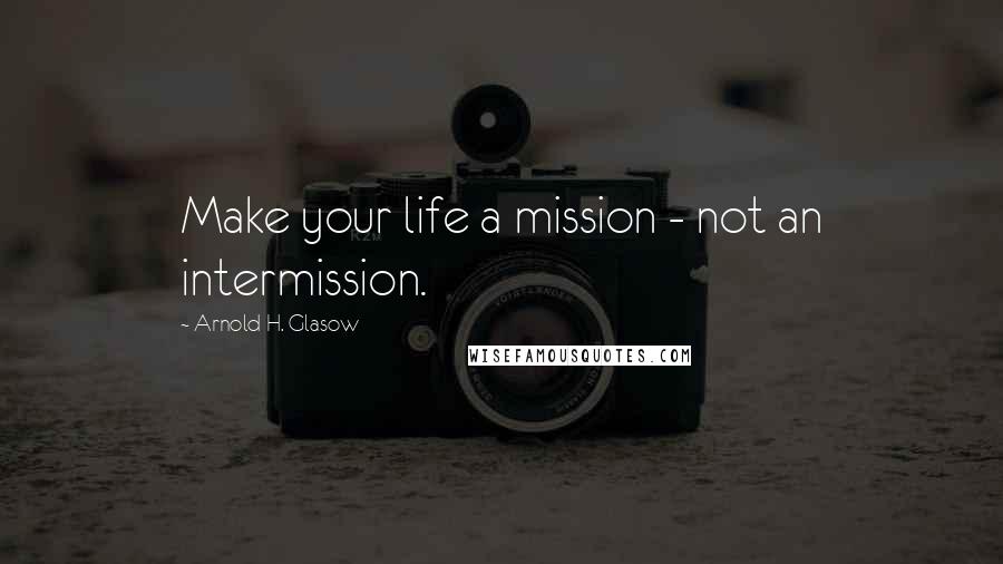 Arnold H. Glasow Quotes: Make your life a mission - not an intermission.