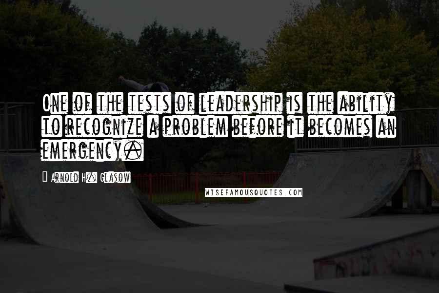 Arnold H. Glasow Quotes: One of the tests of leadership is the ability to recognize a problem before it becomes an emergency.