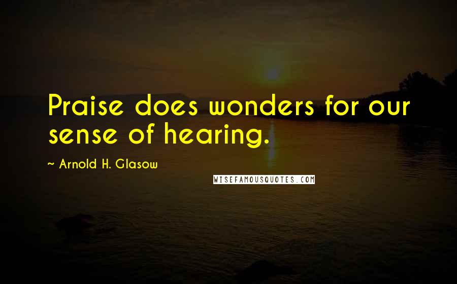 Arnold H. Glasow Quotes: Praise does wonders for our sense of hearing.