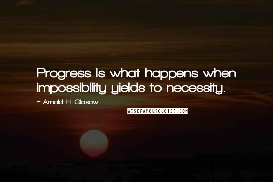 Arnold H. Glasow Quotes: Progress is what happens when impossibility yields to necessity.