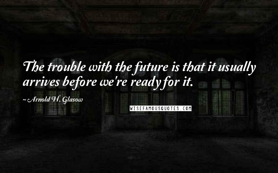 Arnold H. Glasow Quotes: The trouble with the future is that it usually arrives before we're ready for it.