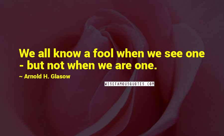 Arnold H. Glasow Quotes: We all know a fool when we see one - but not when we are one.