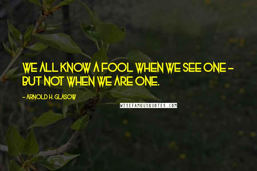 Arnold H. Glasow Quotes: We all know a fool when we see one - but not when we are one.