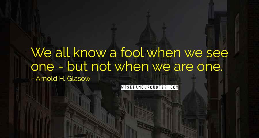 Arnold H. Glasow Quotes: We all know a fool when we see one - but not when we are one.