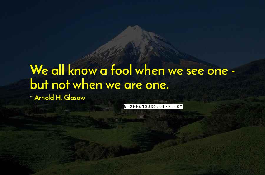 Arnold H. Glasow Quotes: We all know a fool when we see one - but not when we are one.