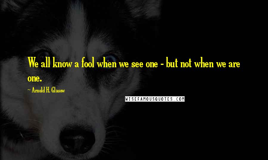 Arnold H. Glasow Quotes: We all know a fool when we see one - but not when we are one.