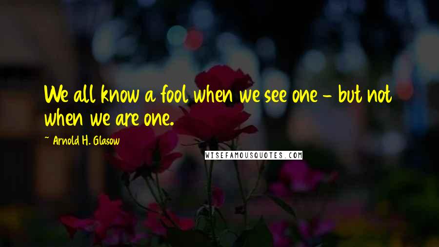 Arnold H. Glasow Quotes: We all know a fool when we see one - but not when we are one.