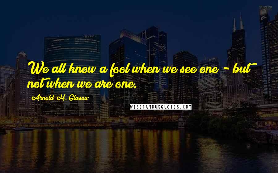 Arnold H. Glasow Quotes: We all know a fool when we see one - but not when we are one.