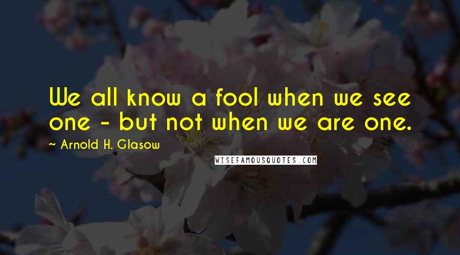 Arnold H. Glasow Quotes: We all know a fool when we see one - but not when we are one.