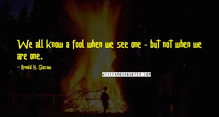 Arnold H. Glasow Quotes: We all know a fool when we see one - but not when we are one.