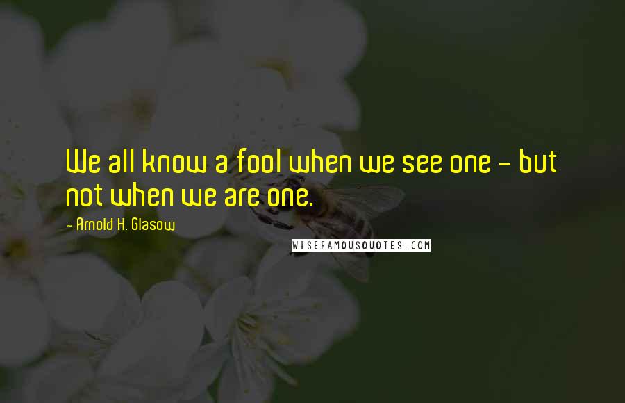 Arnold H. Glasow Quotes: We all know a fool when we see one - but not when we are one.