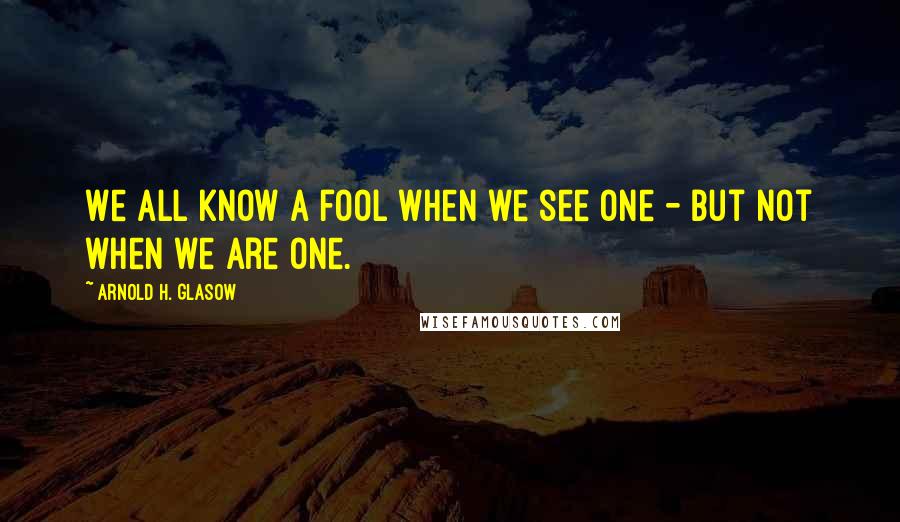 Arnold H. Glasow Quotes: We all know a fool when we see one - but not when we are one.