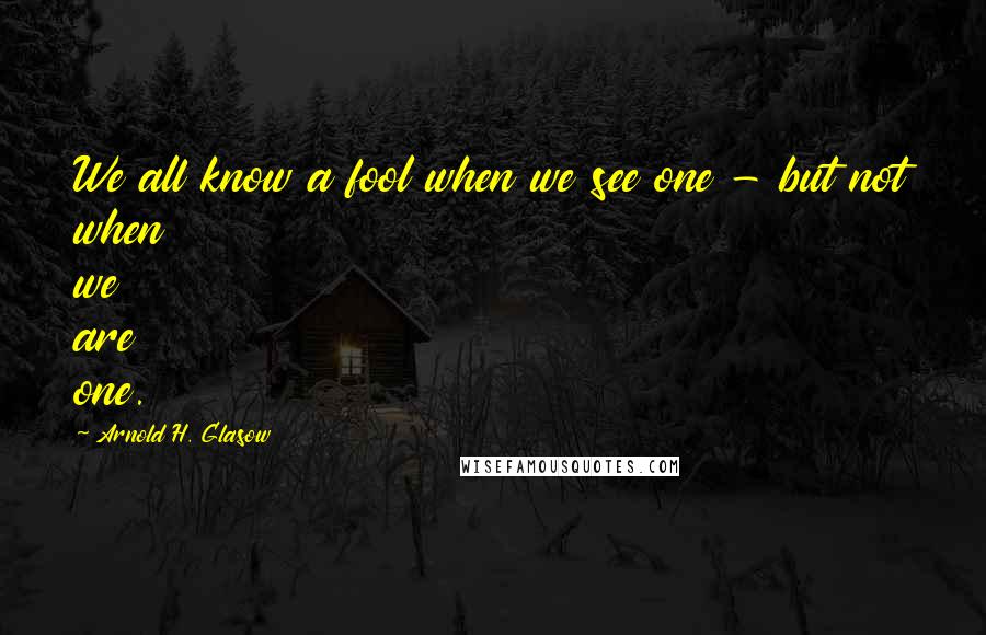 Arnold H. Glasow Quotes: We all know a fool when we see one - but not when we are one.