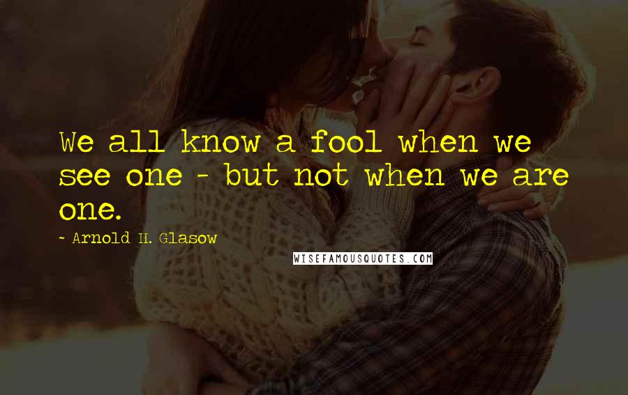 Arnold H. Glasow Quotes: We all know a fool when we see one - but not when we are one.