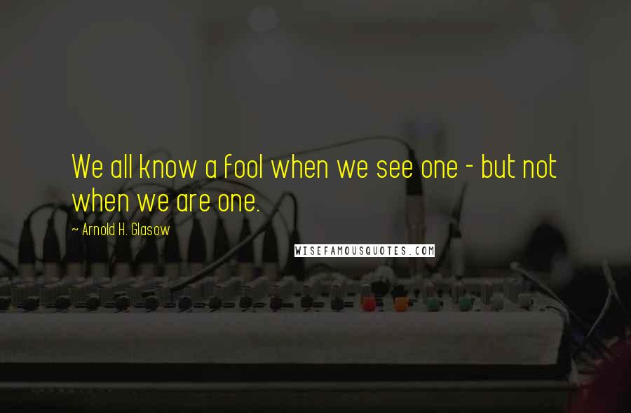 Arnold H. Glasow Quotes: We all know a fool when we see one - but not when we are one.