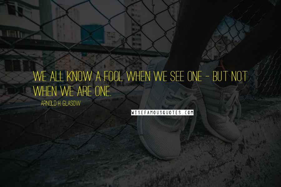 Arnold H. Glasow Quotes: We all know a fool when we see one - but not when we are one.