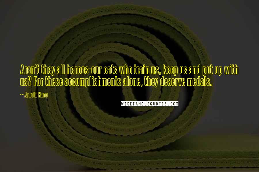 Arnold Hano Quotes: Aren't they all heroes-our cats who train us, keep us and put up with us? For these accomplishments alone, they deserve medals.