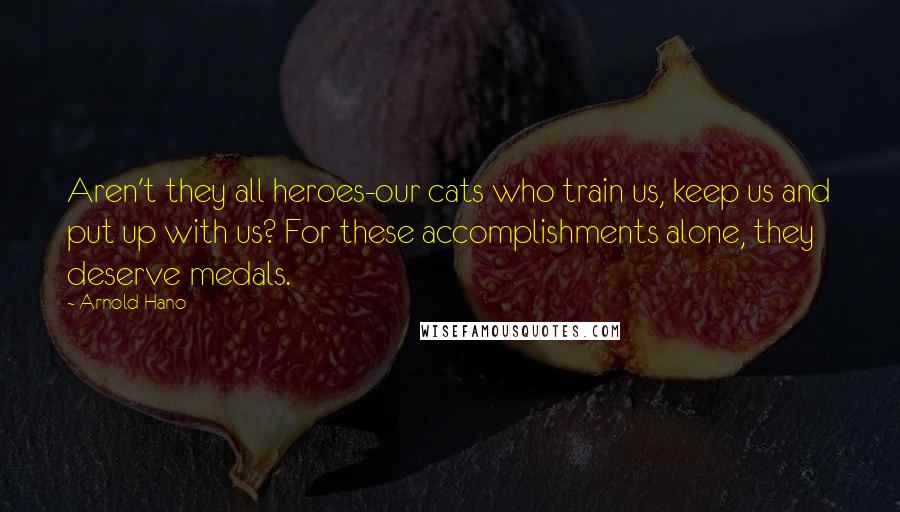Arnold Hano Quotes: Aren't they all heroes-our cats who train us, keep us and put up with us? For these accomplishments alone, they deserve medals.