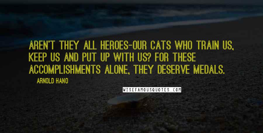 Arnold Hano Quotes: Aren't they all heroes-our cats who train us, keep us and put up with us? For these accomplishments alone, they deserve medals.