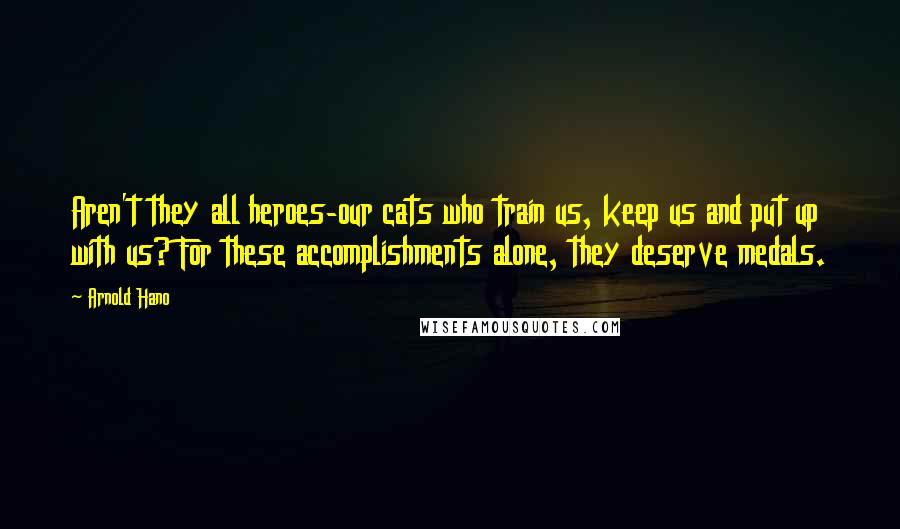 Arnold Hano Quotes: Aren't they all heroes-our cats who train us, keep us and put up with us? For these accomplishments alone, they deserve medals.
