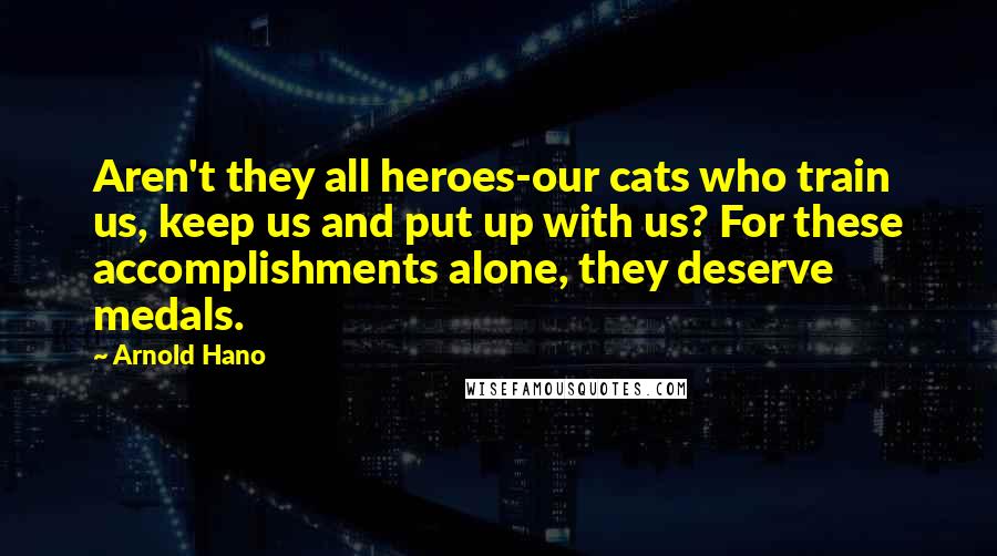 Arnold Hano Quotes: Aren't they all heroes-our cats who train us, keep us and put up with us? For these accomplishments alone, they deserve medals.