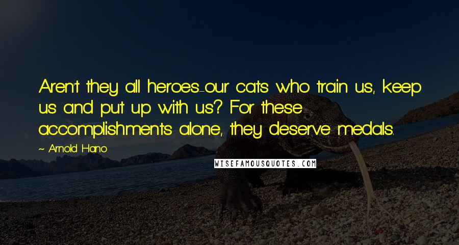 Arnold Hano Quotes: Aren't they all heroes-our cats who train us, keep us and put up with us? For these accomplishments alone, they deserve medals.