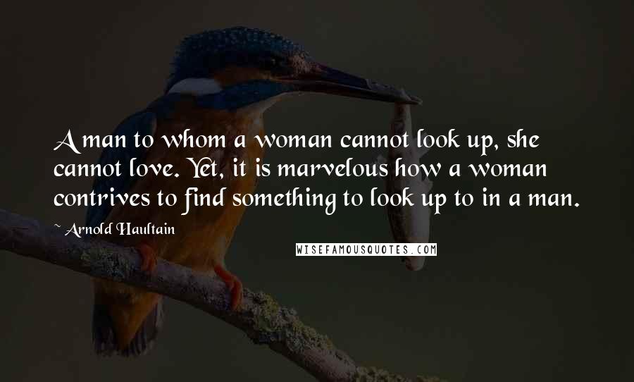 Arnold Haultain Quotes: A man to whom a woman cannot look up, she cannot love. Yet, it is marvelous how a woman contrives to find something to look up to in a man.