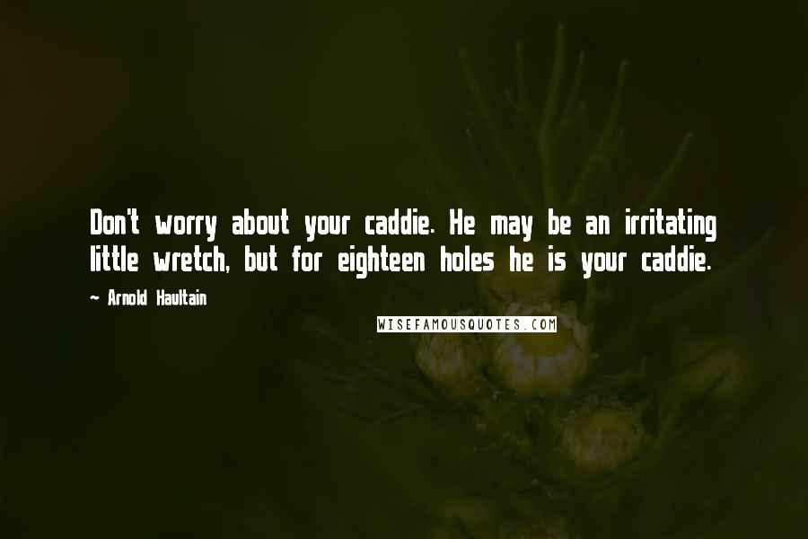 Arnold Haultain Quotes: Don't worry about your caddie. He may be an irritating little wretch, but for eighteen holes he is your caddie.