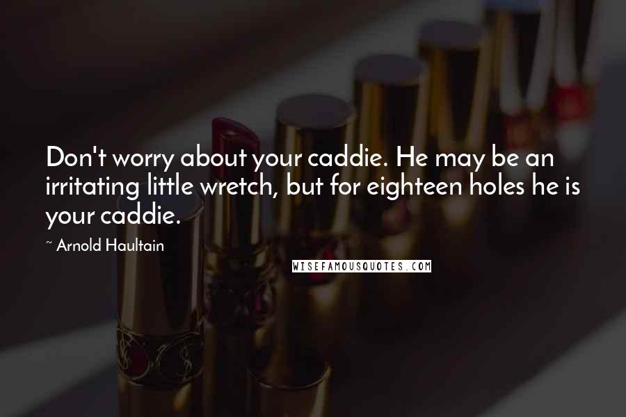 Arnold Haultain Quotes: Don't worry about your caddie. He may be an irritating little wretch, but for eighteen holes he is your caddie.