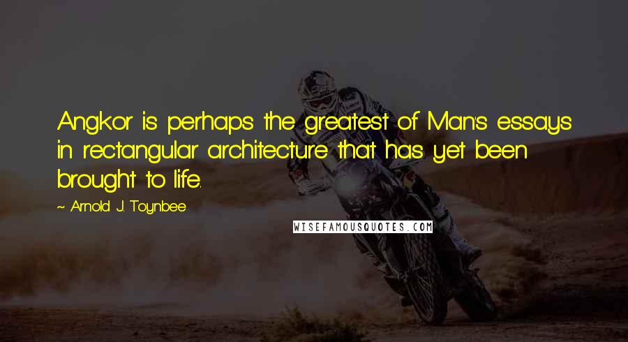 Arnold J. Toynbee Quotes: Angkor is perhaps the greatest of Man's essays in rectangular architecture that has yet been brought to life.