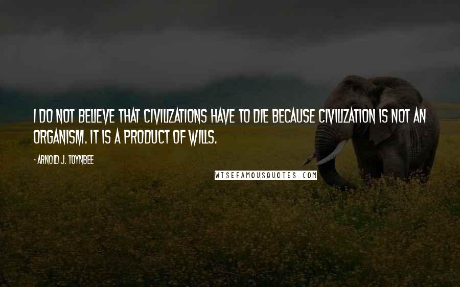 Arnold J. Toynbee Quotes: I do not believe that civilizations have to die because civilization is not an organism. It is a product of wills.