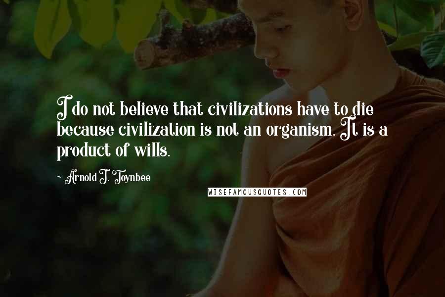 Arnold J. Toynbee Quotes: I do not believe that civilizations have to die because civilization is not an organism. It is a product of wills.