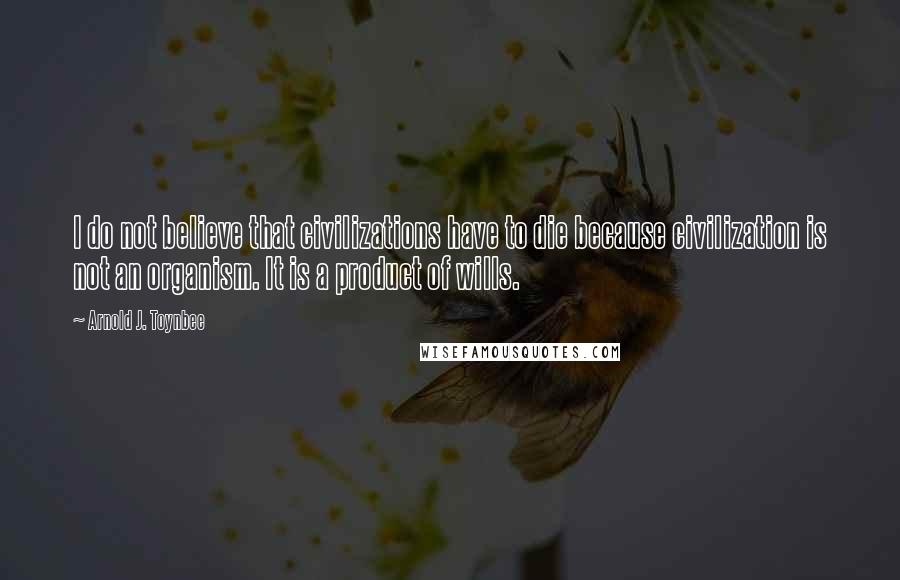 Arnold J. Toynbee Quotes: I do not believe that civilizations have to die because civilization is not an organism. It is a product of wills.