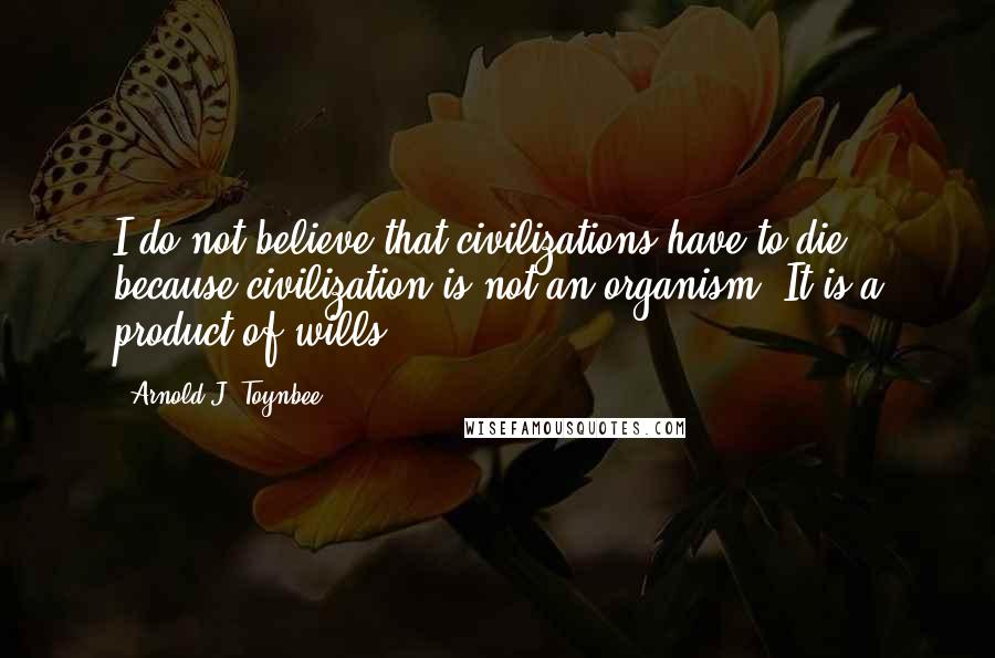 Arnold J. Toynbee Quotes: I do not believe that civilizations have to die because civilization is not an organism. It is a product of wills.