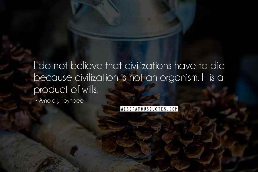 Arnold J. Toynbee Quotes: I do not believe that civilizations have to die because civilization is not an organism. It is a product of wills.