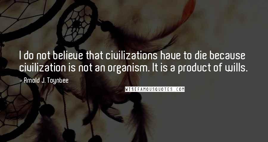 Arnold J. Toynbee Quotes: I do not believe that civilizations have to die because civilization is not an organism. It is a product of wills.