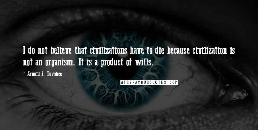 Arnold J. Toynbee Quotes: I do not believe that civilizations have to die because civilization is not an organism. It is a product of wills.