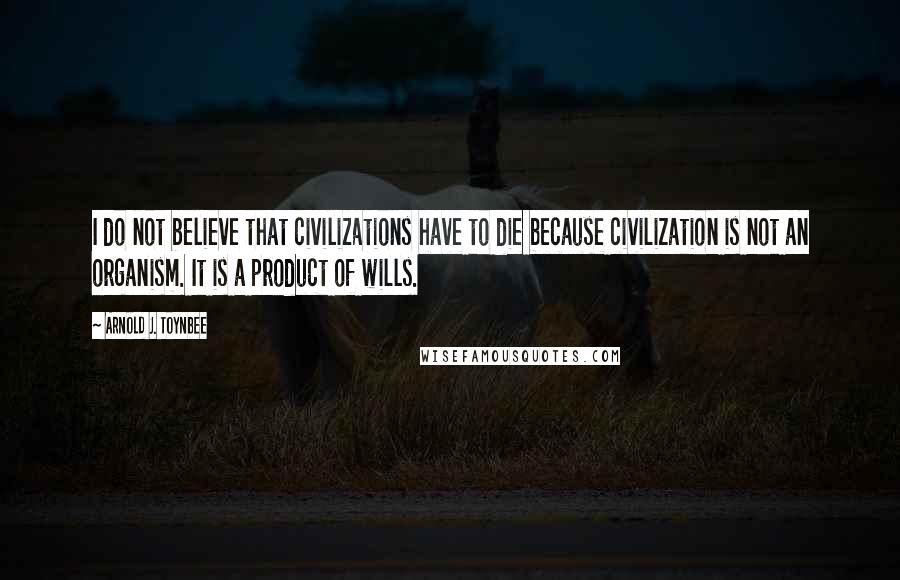 Arnold J. Toynbee Quotes: I do not believe that civilizations have to die because civilization is not an organism. It is a product of wills.