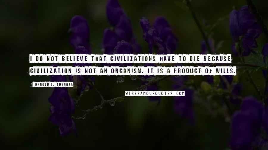 Arnold J. Toynbee Quotes: I do not believe that civilizations have to die because civilization is not an organism. It is a product of wills.