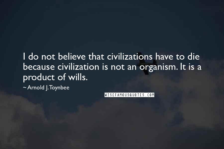Arnold J. Toynbee Quotes: I do not believe that civilizations have to die because civilization is not an organism. It is a product of wills.