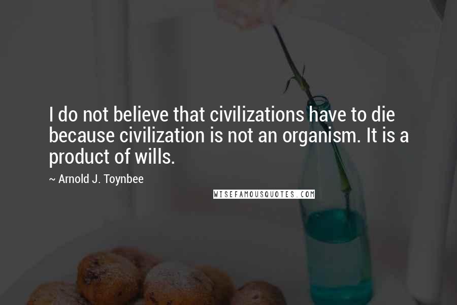 Arnold J. Toynbee Quotes: I do not believe that civilizations have to die because civilization is not an organism. It is a product of wills.