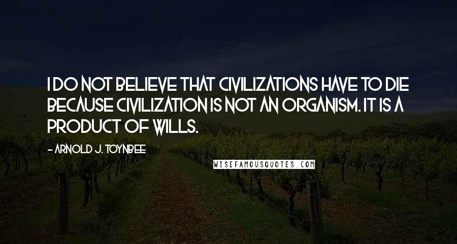 Arnold J. Toynbee Quotes: I do not believe that civilizations have to die because civilization is not an organism. It is a product of wills.