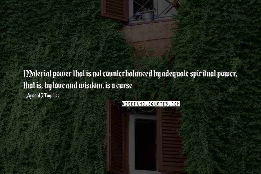 Arnold J. Toynbee Quotes: Material power that is not counterbalanced by adequate spiritual power, that is, by love and wisdom, is a curse