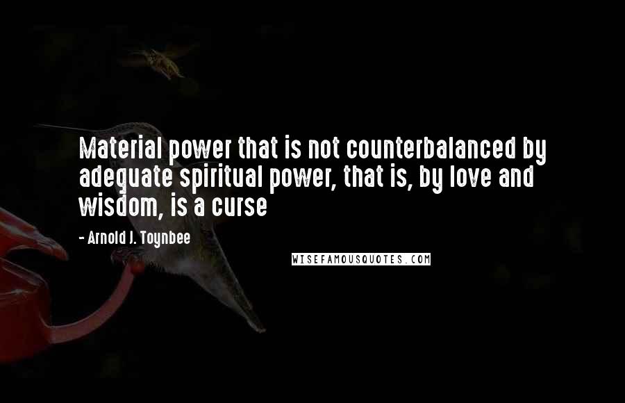 Arnold J. Toynbee Quotes: Material power that is not counterbalanced by adequate spiritual power, that is, by love and wisdom, is a curse