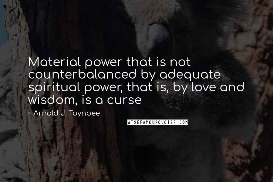 Arnold J. Toynbee Quotes: Material power that is not counterbalanced by adequate spiritual power, that is, by love and wisdom, is a curse
